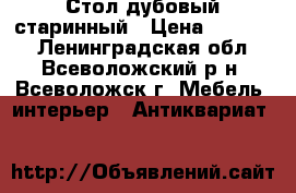 Стол дубовый старинный › Цена ­ 50 000 - Ленинградская обл., Всеволожский р-н, Всеволожск г. Мебель, интерьер » Антиквариат   